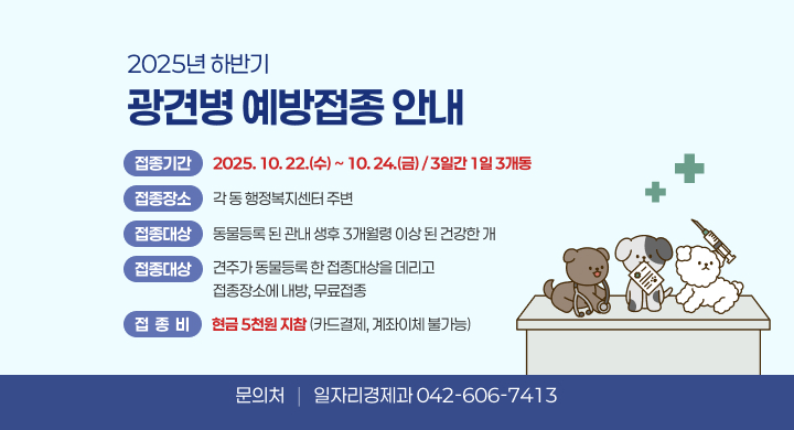 2025년 하반기 광견병 예방접종 안내
 1. 접종일시: 2025. 10. 22.(수) ~ 10. 24.(금) / 3일간 1일 3개동
 2. 접종장소: 각 동 행정복지센터 주변
 3. 접종대상: 동물등록 된 관내 생후 3개월령 이상 된 건강한 개
 4. 접종방법: 견주가 동물등록 한 접종대상을 데리고 접종장소에 내방, 무료접종 
 5. 접 종 비: 현금 5천원 지참(카드결제, 계좌이체 불가능) 
 6. 문 의 처: 일자리경제과 (042-606-7413)