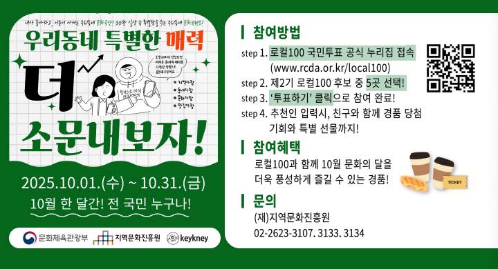 내가 좋아하고, 이웃이 아끼는 우리동네 문화공간! 조조한 일상 속 특별함을 주는 우리동네 문화콘텐츠!
우리동네 특별한 매력 더 소문내보자
2025.10.01.(+) ~ 10.31.()
10월 한 달간! 전 국민 누구나!
| 참여방법
step 1. 로컬100 국민투표 공식 누리집 접속 (www.rcda.or.kr/local100)
step 2. 제2기 로컬100 후보 중 5곳 선택!
step 3. '투표하기' 클릭으로 참여 완료!
step 4. 추천인 입력시, 친구와 함께 경품 당첨 기회와 특별 선물까지!
| 참여혜택
로컬100과 함께 10월 문화의 달을
더욱 풍성하게 즐길 수 있는 경품!
TICKET
| 문의 (재)지역문화진흥원 문화체육관광부 지역문화진흥원
02-2623-3107.3133.3134