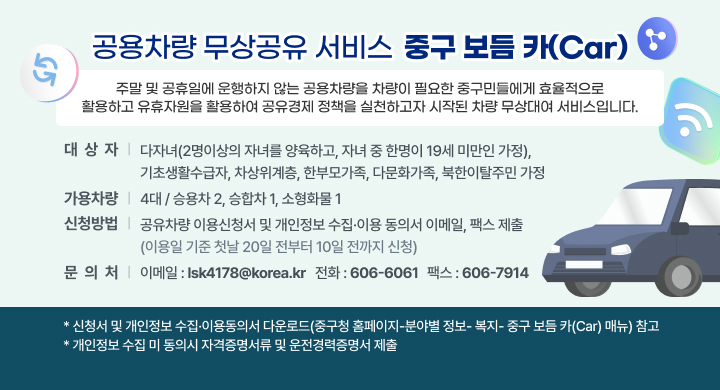 공용차량 무상공유 서비스  중구 보듬 카(Car)
- 주말 및 공휴일에 운행하지 않는 공용차량을 차량이 필요한 중구민들에게 효율적으로 활용하고 유휴자원을 활용하여 공유경제 정책을 실천하고자 시작된 차량 무상대여 서비스입니다.
 대 상 자: 다자녀(2명이상의 자녀를 양육하고, 자녀 중 한명이 19세 미만인 가정),  기초생활수급자, 차상위계층, 한부모가족, 다문화가족, 북한이탈주민 가정
 가용차량 : 4대 / 승용차 2, 승합차 1, 소형화물 1
 신청방법 : 공유차량 이용신청서 및 개인정보 수집·이용 동의서 이메일, 팩스 제출  (이용일 기준 첫날 20일 전부터 10일 전까지 신청)
- 이메일 : lsk4178@korea.kr / 전화 : 606-6061 / 팩스 606-7914
 * 신청서 및 개인정보 수집·이용동의서 다운로드(중구청 홈페이지-분야별 정보- 복지- 중구 보듬 카(Car) 매뉴) 참고    
 * 개인정보 수집 미 동의시 자격증명서류 및 운전경력증명서 제출