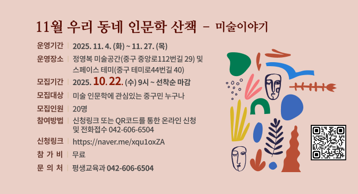 11월 우리 동네 인문학 산책  – 미술이야기
◦ 운영기간: 2025. 11. 4.(화) ~ 11. 27.(목)
◦ 운영장소: 정영복 미술공간(중구 중앙로112번길 29) 및 스페이스 테미(중구 테미로44번길 40)
◦ 모집기간: 2025. 10. 22.(수) 9시 ~ 선착순 마감
◦ 모집대상: 미술 인문학에 관심있는 중구민 누구나
◦ 모집인원: 20명
◦ 참여방법: 신청링크 또는 QR코드를 통한 온라인 신청 및 전화접수(042-606-6504)
  - 신청링크: https://naver.me/xqu1oxZA
◦ 참 가 비: 무료
◦ 문 의 처: 평생교육과 (042-606-6504)