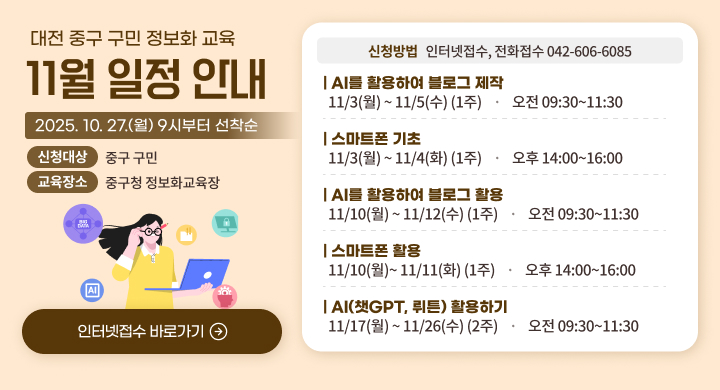 대전 중구 구민 정보화 교육 11월 일정 안내
2025. 10. 27.(월) 9시부터 선착순
신청대산 : 중구 구민
교육장소 : 중구청 정보화교육장
신청방법 : 인터넷 접수, 전화접수 042-606-6085
AI를 활용하여 블로그 제작 11/3(월)~11/5(수)(1주) 오전 09:30~11:30
스마트폰 기초 11/3(월)~11/4(화)(1주) 오후 14:00~16:00
AI를 활용하여 블로그 활용 11/10(월)~11/11(화)(1주) 오후 14:00~16:00
AI(챗GPT, 뤼튼) 활용하기 11/17(월)~11/26(수)(2주) 오전09:30~11:30
인터넷접수 바로가기