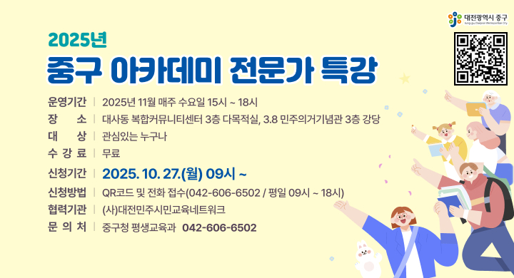 2025년 「중구 아카데미」 전문가 특강
운영기간: 2025년 11월 매주 수요일 15시 ~ 18시 
장 소: 대사동 복합커뮤니티센터 3층 다목적실, 3.8 민주의거기념관 3층 강당
대 상: 관심있는 누구나
수 강 료: 무료
신청기간: 2025. 10. 27.(월) 09시 ~ 
신청방법: QR코드 및 전화 접수(042-606-6502 / 평일 09시 ~ 18시)
협력기관: (사)대전민주시민교육네트워크
문 의: 중구청 평생교육과(042-606-6502)
QR코드 링크 : https://naver.me/FOZWMNbv