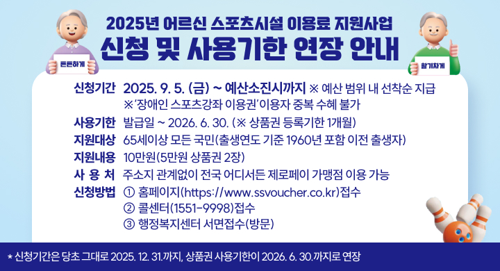 「2025년 어르신 스포츠시설 이용료 지원사업」신청 및 사용기한 연장 안내
 (※ 신청기간은 당초 그대로 2025. 12. 31.까지, 상품권 사용기한이 2026. 6. 30.까지로 연장)
〇 신청기간: 2025. 9. 5.(금) ~ 예산소진시까지  ※ 예산 범위 내 선착순 지급
            ※‘장애인 스포츠강좌 이용권’이용자 중복 수혜 불가
〇 사용기한: 발급일 ~ 2026. 6. 30. (※ 상품권 등록기한 1개월)
〇 지원대상: 65세이상 모든 국민(출생연도 기준 1960년 포함 이전 출생자) 
〇 지원내용: 10만원(5만원 상품권 2장)
〇 사 용 처: 주소지 관계없이 전국 어디서든 제로페이 가맹점 이용 가능
〇 신청방법: ① 홈페이지(https://www.ssvoucher.co.kr)접수 
             ② 콜센터(1551-9998)접수
             ③ 행정복지센터 서면접수(방문)
