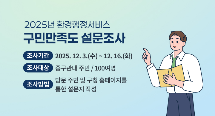 2025년 환경행정서비스 구민만족도 설문조사
◌ 조사기간: 2025. 12. 3.(수) ~ 12. 16.(화)
◌ 조사대상: 중구관내 주민 / 100여명
◌ 조사방법: 방문 주민 및 구청 홈페이지를 통한 설문지 작성