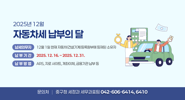 2025년 12월 자동차세 납부의 달
납세의무자: 12월 1일 현재 자동차(건설기계)등록원부에 등재된 소유자
납 부 기 간: 2025. 12. 16. ~ 2025. 12. 31.
납 부 방 법: ARS, 지로 사이트, 계좌이체, 금융기관 납부 등  
문의처: 중구청 세정과 세무과표팀 042-606-6414, 6410