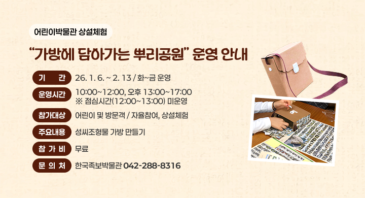 어린이박물관 상설체험 가방에 담아가는 뿌리공원 운영
기간 : 26. 1. 6 ~ 2. 13 / 화~금 운영
운영시간 : 오전 10:00~12:00, 오후 13:00~17:00
※ 점심시간(12:00~13:00) 미운영
참가대상 : 어린이 및 방문객 / 자율참여, 상설체험
주요내용 : 성씨조형물 가방 만들기
참가비 : 무료
문의처 : 한국족보박물관(042-288-8316)