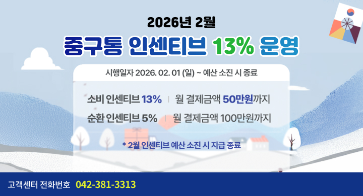 2026년 2월
중구통 인센티브 13% 운영

시행일자 2026. 02. 01 (일) ~ 예산 소진 시 종료

소비 인센티브 13% | 월 결제금액 50만원까지
순환 인센티브 5% | 월 결제금액 100만원까지

2월 인센티브 예산 소진 시 지급 종료
고객센터 전화번호 042-381-3313