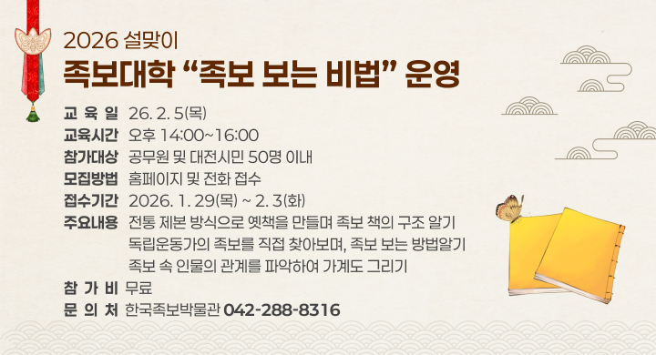 2026 설맞이
족보대학 “족보 보는 비법” 운영

교육일
26. 2. 5(목)

교육시간
오후 14:00 ~ 16:00

참가대상
공무원 및 대전시민 50명 이내

모집방법
홈페이지 및 전화 접수

접수기간
2026. 1. 29(목) ~ 2. 3(화)

주요내용
전통 제본 방식으로 옛책을 만들며 족보 책의 구조 알기
독립운동가의 족보를 직접 찾아보며, 족보 보는 방법알기
족보 속 인물의 관계를 파악하여 가계도 그리기

참가비
무료

문의처
한국족보박물관 042-288-8316