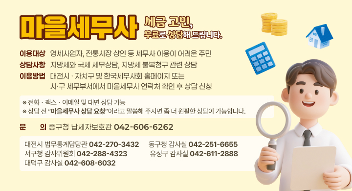 마을세무사! 세금고민, 무료로 상담해 드립니다.

  ❍ 이용대상 
    - 영세사업자, 전통시장 상인 등 세무사 이용이 어려운 주민 
  ❍ 상담사항 
    - 지방세와 국세 세무상담, 지방세 불복청구 관련 상담 
  ❍ 이용방법
    - 대전시 ㆍ 자치구 및 한국세무사회 홈페이지 또는 시ㆍ구 세무부서에서 마을세무사 연락처 확인 후 상담 신청
       ※ 전화 ㆍ 팩스 ㆍ 이메일 및 대면 상담 가능
      ☞ 상담 전 “마을세무사 상담 요청”이라고 말씀해 주시면 좀 더 원활한 상담이 가능합니다.
  ❍ 문 의 : 중구청 납세자보호관 ☎ 042-606-6262 
    
대전시 법무통계담당관 
042-270-3432
동구청 감사실
042-251-6655
서구청 감사위원회
042-288-4323
유성구 감사실
042-611-2888
대덕구 감사실
042-608-6032