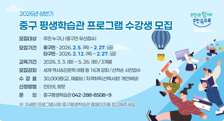 2026년 상반기 중구평생학습관 프로그램 수강생 모집
○ 모집대상: 주민 누구나(중구민 우선접수)
○ 모집기간
   - 중구민: 2026. 2. 5.(목) ~ 2. 27.(금)
   - 타구민: 2026. 2. 12.(목) ~ 2.27.(금)
○ 교육기간: 2026. 3. 3.(화) ~ 5. 26.(화) / 3개월
○ 모집강좌: 세계 역사&인문학 여행 등 16개 강좌 / 선착순 사전접수
○ 수 강 료: 30,000원(교ㆍ재료비 / 자격취득(선택사항) 개인부담)  
○ 신청방법: 인터넷, 방문
○ 문    의: 중구평생학습관 ☎042-288-8508~9 
 ※ 자세한 프로그램사항 중구평생학습관 홈페이지를 참고해주세요.