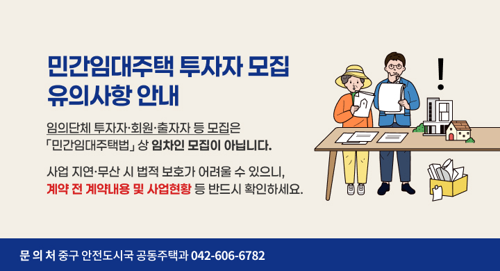 민간임대주택 투자자 모집 유의사항 안내
❍ 임의단체 투자자·회원·출자자 등 모집은 「민간임대주택법」 상 임차인 모집이 아닙니다.
❍ 사업 지연·무산 시 법적 보호가 어려울 수 있으니, 계약 전 계약내용 및 사업현황 등 반드시 확인하세요.
❍ 문 의 처: 중구 안전도시국 공동주택과(☎042-606-6782)