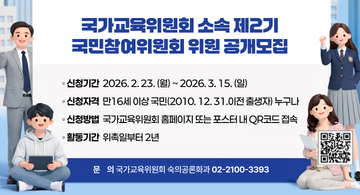 국가교육위원회 소속 제2기 국민참여위원회 위원 공개모집
◦ 신청기간: 2026. 2. 23.(월) ~ 2026. 3. 15.(일)
◦ 신청자격: 만16세 이상 국민(2010. 12. 31.이전 출생자) 누구나
◦ 신청방법: 국가교육위원회 홈페이지 또는 포스터 내 QR코드 접속
◦ 활동기간: 위촉일부터 2년
◦ 문    의: 국가교육위원회 숙의공론화과(02-2100-3393)
