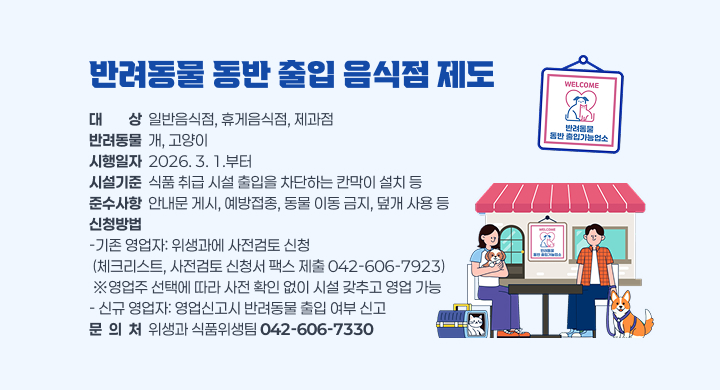 반려동물 동반 출입 음식점 제도 시행에 따른 시설기준과 준수사항 및 신청 방법 안내
 가. 대    상: 일반음식점, 휴게음식점, 제과점
 나. 반려동물: 개, 고양이
 다. 시행일자: 2026. 3. 1.부터
 라. 시설기준: 식품 취급 시설 출입을 차단하는 칸막이 설치 등
    준수사항: 안내문 게시, 예방접종, 동물 이동 금지, 덮개 사용 등
 마. 신청방법
    -기존 영업자: 위생과에 사전검토 신청
                (체크리스트, 사전검토 신청서 팩스 제출 042-606-7923)
                ※영업주 선택에 따라 사전 확인 없이 시설 갖추고 영업 가 능
    -신규 영업자: 영업신고시 반려동물 출입 여부 신고
 문 의 처: 위생과 식품위생팀(042-606-7330)