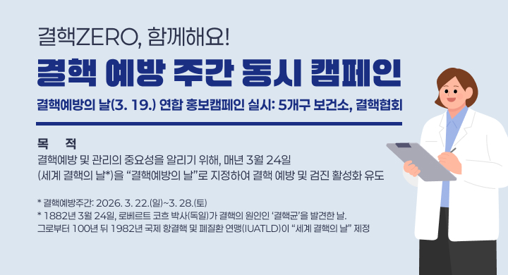 결핵 예방 주간 동시 캠페인
  * 결핵예방의 날(3. 19.) 연합 홍보캠페인 실시: 5개구 보건소, 결핵협회
 ∘슬 로 건: 결핵ZERO, 함께해요!
 ∘목   적: 결핵예방 및 관리의 중요성을 알리기 위해, 매년 3월 24일(세계 결핵의 날*)을 “결핵예방의 날”로 지정하여 결핵 예방 및 검진 활성화 유도
   * 결핵예방주간: 2026. 3. 22.(일)~3. 28.(토)  
   * 1882년 3월 24일, 로베르트 코흐 박사(독일)가 결핵의 원인인 ‘결핵균’을 발견한 날. 그로부터 100년 뒤 1982년 국제 항결핵 및 폐질환 연맹(IUATLD)이 “세계 결핵의 날” 제정