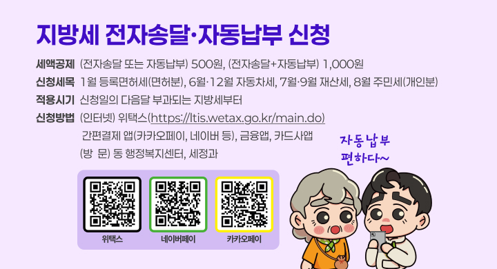 지방세 전자송달·자동납부 신청
세액공제  (전자송달 또는 자동납부) 500원, (전자송달+자동납부) 1,000원
신청세목  1월 등록면허세(면허분), 6월·12월 자동차세, 7월·9월 재산세, 8월 주민세(개인분)
적용시기  신청일의 다음달 부과되는 지방세부터
신청방법  (인터넷) 위택스(https://ltis.wetax.go.kr/main.do)
                   간편결제 앱(카카오페이, 네이버 등), 금융앱, 카드사앱
                  (방  문) 동 행정복지센터, 세정과