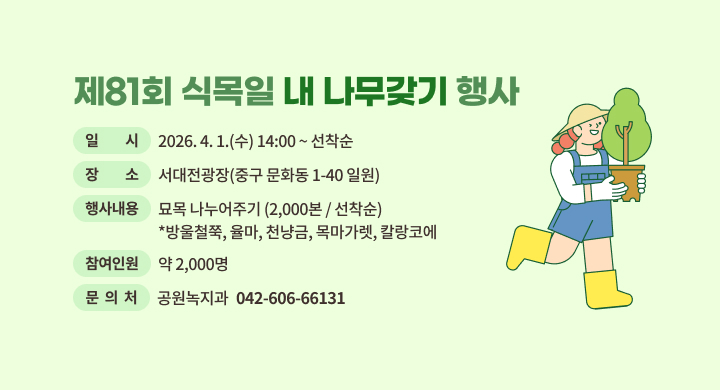 제81회 식목일 내 나무갖기 행사
 ㅇ 일    시 : 2026. 4. 1.(수) 14:00 ~ 선착순
 ㅇ 장    소 : 서대전광장(중구 문화동 1-40 일원)
 ㅇ 행사내용 : 묘목 나누어주기(2,000본 / 선착순)
              *방울철쭉, 율마, 천냥금, 목마가렛, 칼랑코에
 ㅇ 참여인원 : 약 2,000명
 ㅇ 문 의 처: 공원녹지과 (042-606-6613)