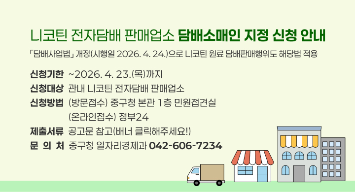 니코틴 전자담배 판매업소 담배소매인 지정 신청 안내
- 「담배사업법」 개정(시행일 2026. 4. 24.)으로 니코틴 원료 담배판매행위도 해당법 적용 -
○ 신청기한: ~2026. 4. 23.(목)까지
○ 신청대상: 관내 니코틴 전자담배 판매업소
○ 신청방법: (방문접수) 중구청 본관 1층 민원접견실 / (온라인접수) 정부24 
○ 제출서류 : 공고문 참고(배너 클릭해주세요!)
○ 문 의 처: 중구청 일자리경제과(☎ 042-606-7234)