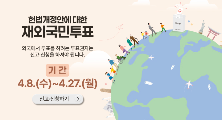 헌법개정안에 대한 재외국민투표
외국에서 투표를 하려는 투표권자는 신고·신청을 하셔야 됩니다.
기간 4.8.(수)~4.27.(월)
신고·신청하기