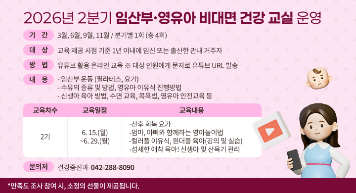 2026년 2분기 임산부·영유아 비대면 건강 교실 운영
기 간 : 3월, 6월, 9월, 11월 / 분기별 1회 (총 4회)
대 상 : 교육 제공 시점 기준 1년 이내에 임신 또는 출산한 관내 거주자
방 법 : 유튜브 활용 온라인 교육 ※ 대상 인원에게 문자로 유튜브 URL 발송
내 용 : - 임산부 운동 (필라테스, 요가)
- 수유의 종류 및 방법, 영유아 이유식 진행방법
- 신생아 육아 방법, 수면 교육, 목욕법, 영유아 안전교육 등
교육차수 : 2기
교육일정 : 6. 15.(월) ~6. 29.(월)
교육내용 :
-산후 회복 요가 
-엄마, 아빠와 함께하는 영아놀이법
-컬러플 이유식, 원더플 육아(강의 및 실습)
-섬세한 애착 육아! 신생아 및 산욕기 관리 
문의처 : 건강증진과 042-288-8090
*만족도 조사 참여 시, 소정의 선물이 제공됩니다.