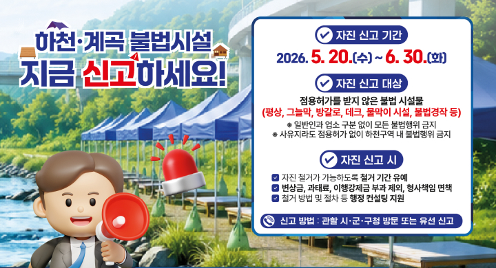 하천·계곡 불법시설 지금 신고하세요!

✔ 자진 신고 기간
2026. 5. 20.(수) ~ 6. 30.(화)

✔ 자진 신고 대상
점용허가를 받지 않은 불법 시설물
(평상, 그늘막, 방갈로, 데크, 물막이 시설, 불법경작 등)
※ 일반인과 업소 구분 없이 모든 불법행위 금지
※ 사유지라도 점용허가 없이 하천구역 내 불법행위 금지

✔ 자진 신고 시

자진 철거가 가능하도록 철거 기간 유예
변상금, 과태료, 이행강제금 부과 제외, 형사책임 면책
철거 방법 및 절차 등 행정 컨설팅 지원
☎ 신고 방법 : 관할 시·군·구청 방문 또는 유선 신고
