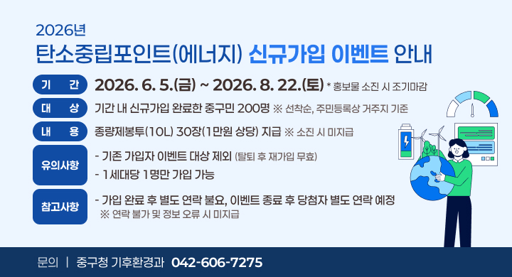 2026년 탄소중립포인트(에너지) 신규가입 이벤트 안내

□ 2026년 탄소중립포인트(에너지) 신규가입 이벤트
 ㅇ 기    간: 2026. 6. 5.(금) ~ 2026. 8. 22.(토) / 홍보물 소진 시 조기마감 
 ㅇ 대    상: 기간 내 신규가입 완료한 중구민 200명 ※ 선착순, 주민등록상 거주지 기준
 ㅇ 내    용: 종량제봉투(10L) 30장(1만원 상당) 지급 ※ 소진 시 미지급
 ㅇ 유의사항
    - 기존 가입자 이벤트 대상 제외(탈퇴 후 재가입 무효)
    - 1세대당 1명만 가입 가능
 ㅇ 참고사항
    - 가입 완료 후 별도 연락 불요, 이벤트 종료 후 당첨자 별도 연락 예정
      ※ 연락 불가 및 정보 오류 시 미지급
 ㅇ 문    의: 중구청 기후환경과(☎ 042-606-7275)