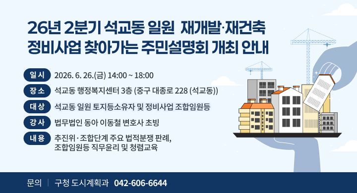 26년 2분기 석교동 일원  재개발·재건축
정비사업 찾아가는 주민설명회 개최 안내
일 시
2026. 6. 26.(금) 14:00 ~ 18:00
장 소
석교동 행정복지센터 3층 (중구 대종로 228 (석교동))
대 상
석교동 일원 토지등소유자 및 정비사업 조합임원등
강 사
법무법인 동아 이동철 변호사 초빙
내 용
추진위·조합단계 주요 법적분쟁 판례,
조합임원등 직무윤리 및 청렴교육
문의
구청 도시계획과
042-606-6644