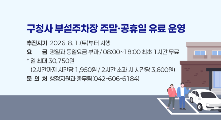 구청사 부설주차장 주말·공휴일 유료 운영 
 추진시기: 2026. 8. 1.(토)부터 시행
 요    금: 평일과 동일요금 부과 / 08:00~18:00 최초 1시간 무료
       * 일 최대 30,750원 (2시간까지 시간당 1,950원 / 2시간 초과 시 시간당 3,600원)
 문 의 처: 행정지원과 총무팀(042-606-6184)