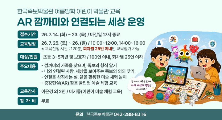 한국족보박물관 여름방학 어린이 박물관 교육
              “AR 깜까미와 연결되는 세상” 운영
 ㅇ (접수기간) 26. 7. 14(화) ~ 23(목) / 마감일 17시 종료
 ㅇ (교육일정) 26. 7. 25(토) ~ 26(일) / 10:00~12:00, 14:00~16:00
              ※ 교육진행 시간 : 120분, 회차별 25인 이내만 교육참가 가능
 ㅇ (대상/인원) 초등 3~5학년 및 보호자 / 100인 이내, 회차별 25인 이하
 ㅇ (주요내용) - 깜까미의 가족을 찾으며, 족보의 형식 알기
              - 나와 연결된 사람, 세상을 보여주는 족보의 의의 찾기
              - 연결을 상징하는 실, 끝을 활용한 미술 체험 놀이
              - 증강현실(AR) 활용 몰입형 예술 체험 교육
 ㅇ (교육강사) 이은경 외 2인 / 마카롱(어린이 미술 체험 교육)
 ㅇ (참 가 비) 무료
 ㅇ 문의처 : 한국족보박물관(042-288-8316)