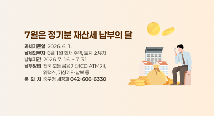 7월은 정기분 재산세 납부의 달
과세기준일  2026. 6. 1.
납세의무자  6월 1일 현재 주택, 토지 소유자
납부기간  2026. 7. 16. ~ 7. 31.
납부방법  전국 모든 금융기관(CD·ATM기), 
                  위택스, 가상계좌 납부 등
문  의  처  중구청 세정과 042-606-6330