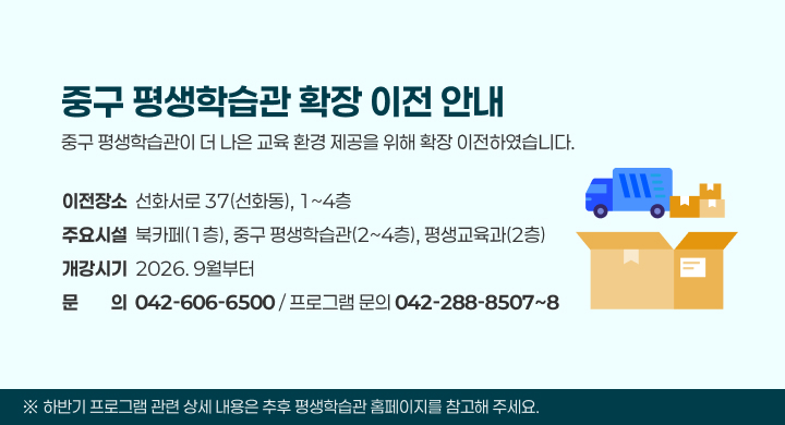 중구 평생학습관 확장 이전 안내
중구 평생학습관이 더 나은 교육 환경 제공을 위해 확장 이전하였습니다.
이전장소  선화서로 37(선화동), 1~4층
주요시설  북카페(1층), 중구 평생학습관(2~4층), 평생교육과(2층)
개강시기  2026. 9월부터
문문의의  042-606-6500 / 프로그램 문의 042-288-8507~8
※ 하반기 프로그램 관련 상세 내용은 추후 평생학습관 홈페이지를 참고해 주세요.