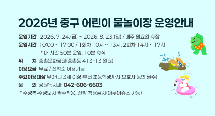 2026년 중구 어린이 물놀이장 운영안내
운영기간   2026. 7. 24.(금) ~ 2026. 8. 23.(일) / 매주 월요일 휴장
운영시간  10:00 ~ 17:00 / 1회차 10시 ~ 13시, 2회차 14시 ~ 17시
                   * 매 시간 50분 운영, 10분 휴식
위위치치  중촌문화공원(중촌동 413-13 일원)
이용요금  무료 / 선착순 이용가능
주요이용대상 유아(만 3세 이상)부터 초등학생까지(보호자 동반 필수)
문문의의  공원녹지과  042-606-6603
 * 수영복‧수영모자 필수착용, 신발 착용금지(아쿠아슈즈 가능)