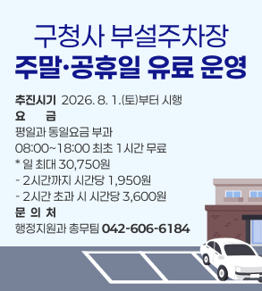 구청사 부설주차장
주말·공휴일 유료 운영
추진시기  2026. 8. 1.(토)부터 시행
요금
평일과 동일요금 부과
08:00~18:00 최초 1시간 무료
* 일 최대 30,750원  
- 2시간까지 시간당 1,950원
- 2시간 초과 시 시간당 3,600원
문  의  처
행정지원과 총무팀 042-606-6184