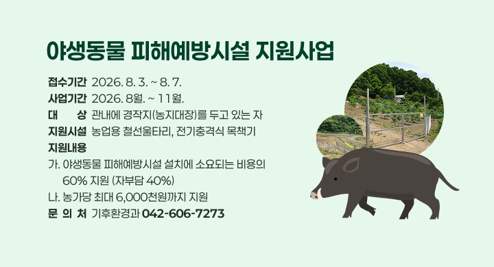 야생동물 피해예방시설 지원사업
접수기간  2026. 8. 3. ~ 8. 7.
사업기간  2026. 8월. ~ 11월.
대대상상  관내에 경작지(농지대장)를 두고 있는 자
지원시설  농업용 철선울타리, 전기충격식 목책기
지원내용
가. 야생동물 피해예방시설 설치에 소요되는 비용의
      60% 지원 (자부담 40%)
나. 농가당 최대 6,000천원까지 지원
문  의  처  기후환경과 042-606-7273