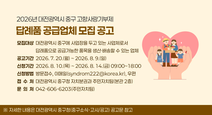 2026년 대전광역시 중구 고향사랑기부제
답례품 공급업체 모집 공고
모집대상  대전광역시 중구에 사업장을 두고 있는 사업체로서
                  답례품으로 공급가능한 품목을 생산·배송할 수 있는 업체
공고기간  2026. 7. 20.(월) ~ 2026. 8. 9.(일)
신청기간  2026. 8. 10.(목) ~ 2026. 8. 14.(금) 09:00~18:00
신청방법  방문접수, 이메일(syndrom222@korea.kr), 우편
접  수  처  대전광역시 중구청 자치분권과 주민자치팀(본관 2층)
문  의  처  042-606-6203(주민자치팀)
※ 자세한 내용은 대전광역시 중구청(중구소식-고시/공고) 공고문 참고