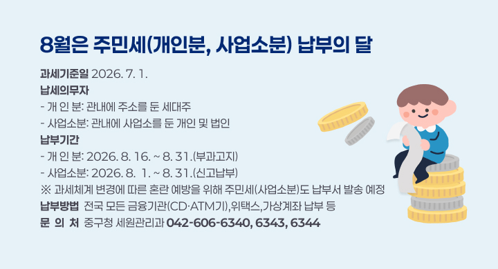 8월은 주민세(개인분, 사업소분) 납부의 달
과세기준일 2026. 7. 1.
납세의무자
- 개 인 분: 관내에 주소를 둔 세대주
- 사업소분: 관내에 사업소를 둔 개인 및 법인
납부기간
- 개 인 분: 2026. 8. 16. ~ 8. 31.(부과고지)
- 사업소분: 2026. 8.  1. ~ 8. 31.(신고납부)
※ 과세체계 변경에 따른 혼란 예방을 위해 주민세(사업소분)도 납부서 발송 예정
납부방법  전국 모든 금융기관(CD·ATM기),위택스,가상계좌 납부 등
문  의  처  중구청 세원관리과 042-606-6340, 6343, 6344
