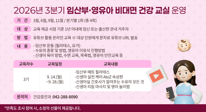 2026년 3분기 임산부·영유아 비대면 건강 교실 운영 기간: 3월, 6월, 9월, 11월 / 분기별 1회 (총 4회) 대상: 교육 제공 시점 기준 1년 이내에 임신 또는 출산한 관내 거주자 방법: 유튜브 활용 온라인 교육 (대상 인원에게 문자로 유튜브 URL 발송) 임산부 운동 (필라테스, 요가) 수유의 종류 및 방법, 영유아 이유식 진행방법 신생아 육아 방법, 수면 교육, 목욕법, 영유아 안전교육 등 교육차수: 3기 교육일정: 9. 14.(월) ~ 9. 28.(월) 교육내용: 임산부 매트 필라테스 신생아 실전 케어 AtoZ 속성편 신생아실 간호사가 알려주는 수유의 모든 것 신생아 리듬 마사지 및 영아 놀이법 문의처: 건강증진과 042-288-8090
만족도 조사 참여 시, 소정의 선물이 제공됩니다.