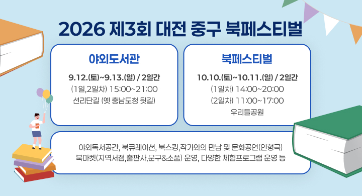 2026 제3회 대전 중구 북페스티벌 
야외도서관 북페스티벌
9.12.(토)~9.13.(일) / 2일간 (1일,2일차) 15:00~21:00 선리단길 (옛 충남도청 뒷길)
10.10.(토)~10.11.(일) / 2일간
(1일차) 14:00~20:00
(2일차) 11:00~17:00
우리들공원
야외독서공간, 북큐레이션, 북스킹,작가와의 만남 및 문화공연(인형극) 북마켓(지역서점,출판사,문구&소품) 운영, 다양한 체험프로그램 운영 등