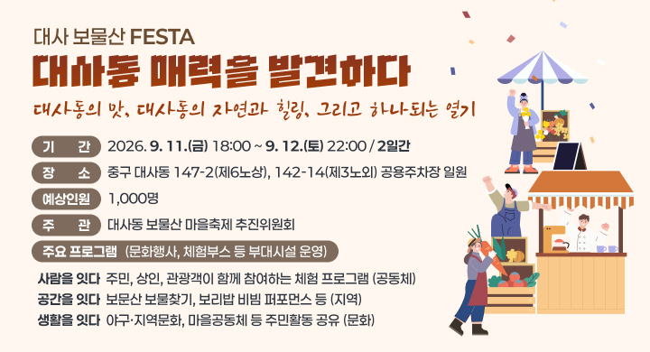 대사 보물산 FESTA 대사동 매력을 발견하다
대사동의 맛, 대사동의 자연과 힐링, 그리고 하나되는 열기
  ㅇ (기    간) 2026. 9. 11.(금) 18:00 ~ 9. 12.(토) 22:00 / 2일간 
  ㅇ (장    소) 중구 대사동  147-2(제6노상), 142-14(제3노외) 공용주차장 일원
  ㅇ (예상인원) 1,000명
  ㅇ (주    관) 대사동 보물산 마을축제 추진위원회
  ㅇ (주요 프로그램 안) 문화행사, 체험부스 등 부대시설 운영
구 분 주요내용 비 고
사람을 잇다  주민․상인․관광객이 함께 참여하는 체험 프로그램 공동체
공간을 잇다  보문산 보물찾기, 보리밥 비빔 퍼포먼스 등 지 역
생활를 잇다  야구‧지역문화, 마을공동체 등 주민활동 공유 문 화