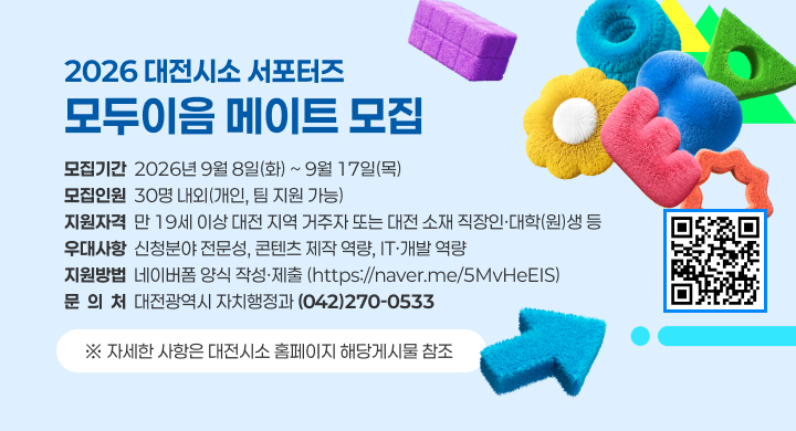 2026 대전시소 서포터즈 <모두이음 메이트> 모집
1. 모집기간 : 2026년 9월 8일(화) ~ 9월 17일(목)
2. 모집인원 : 30명 내외(개인, 팀 지원 가능)
3. 지원자격 : 만 19세 이상 대전 지역 거주자 또는 대전 소재 직장인·대학(원)생 등
4. 우대사항 : 신청분야 전문성, 콘텐츠 제작 역량, IT·개발 역량
5. 지원방법 : 네이버폼 양식 작성·제출(https://naver.me/5MvHeEIS)
6. 문의처 : 대전광역시 자치행정과 (042)270-0533
※ 자세한 사항은 대전시소 홈페이지 해당게시물 참조