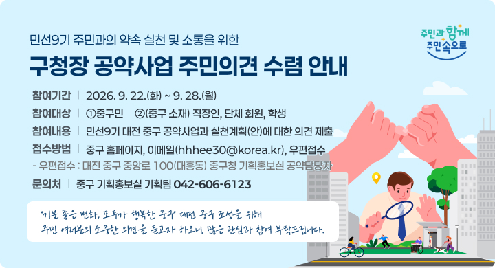 민선9기 주민과의 약속 실천 및 소통을 위한
구청장 공약사업 주민의견 수렴 안내
참여기간
2026. 9. 22.(화) ~ 9. 28.(월)
참여대상
①중구민     ②(중구 소재) 직장인, 단체 회원, 학생
참여내용
민선9기 대전 중구 공약사업과 실천계획(안)에 대한 의견 제출
접수방법
중구 홈페이지, 이메일(hhhee30@korea.kr), 우편접수
- 우편접수 : 대전 중구 중앙로 100(대흥동) 중구청 기획홍보실 공약담당자
문의처
중구 기획홍보실 기획팀 042-606-6123
“기분 좋은 변화, 모두가 행복한 중구” 대전 중구 조성을 위해
주민 여러분의 소중한 의견을 듣고자 하오니, 많은 관심과 참여 부탁드립니다.