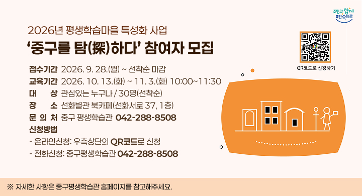 2026년 평생학습마을 특성화 사업 
중구를 탐(探)하다 참여자 모집
 접수기간: 2026. 9. 28.(월) ~ 선착순 마감
 교육기간: 2026. 10. 13.(화) ~ 11. 3.(화) 10:00~11:30
 대    상: 관심있는 누구나 / 30명(선착순)
 장    소: 선화별관 북카페(선화서로 37, 1층)
 문 의 처: 중구 평생학습관 ☎ 042-288-8508
 신청방법
   - 온라인신청: 이미지의 QR코드로 신청
   - 전화신청: 중구평생학습관(042-288-8508)
 ※ 자세한 사항은 중구평생학습관 홈페이지를 참고해주세요.
QR코드 : https://m.site.naver.com/2gWMI