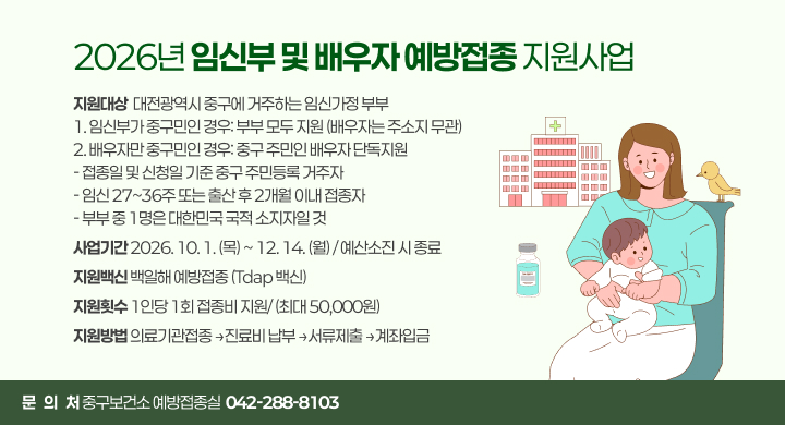 2026년 임신부 및 배우자 예방접종 지원사업
지원대상  대전광역시 중구에 거주하는 임신가정 부부
1. 임신부가 중구민인 경우: 부부 모두 지원 (배우자는 주소지 무관)
2. 배우자만 중구민인 경우: 중구 주민인 배우자 단독지원
- 접종일 및 신청일 기준 중구 주민등록 거주자
- 임신 27~36주 또는 출산 후 2개월 이내 접종자
- 부부 중 1명은 대한민국 국적 소지자일 것
사업기간 2026. 10. 1. (목) ~ 12. 14. (월) / 예산소진 시 종료
지원백신 백일해 예방접종 (Tdap 백신)
지원횟수 1인당 1회 접종비 지원/ (최대 50,000원)
지원방법 의료기관접종 →진료비 납부 →서류제출 →계좌입금
문   의   처 중구보건소 예방접종실  042-288-8103