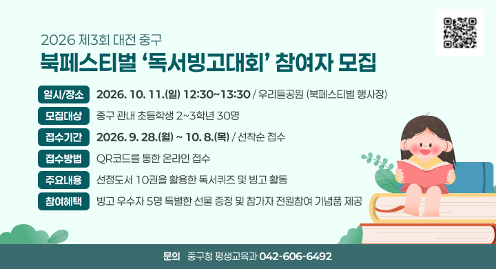 2026 제3회 대전 중구 북페스티벌 ‘독서빙고대회’ 참여자 모집
일시/장소 2026. 10. 11.(일) 12:30~13:30 / 우리들공원 (북페스티벌 행사장)
모집대상 중구 관내 초등학생 2~3학년 30명
접수기간 2026. 9. 28.(월) ~ 10. 8.(목) / 선착순 접수
접수방법 QR코드를 통한 온라인 접수
주요내용 선정도서 10권을 활용한 독서퀴즈 및 빙고 활동
참여혜택 빙고 우수자 5명 특별한 선물 증정 및 참가자 전원참여 기념품 제공
문의 중구청 평생교육과 042-606-6492